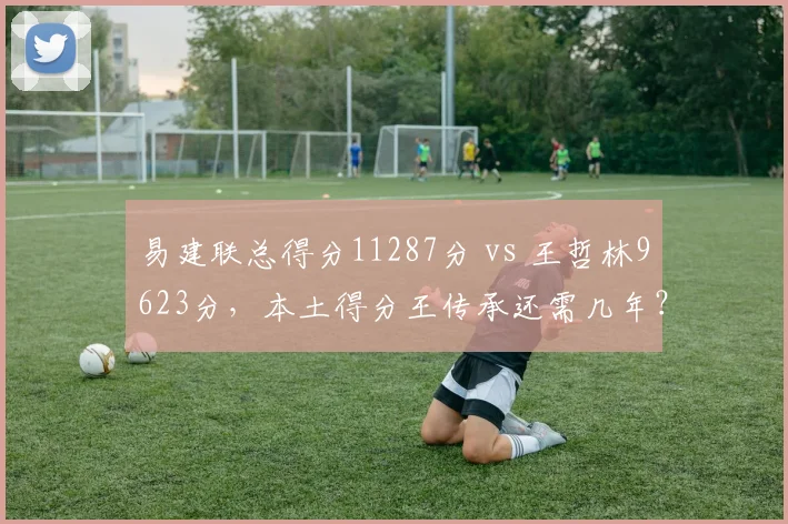 易建联总得分11287分 vs 王哲林9623分，本土得分王传承还需几年？