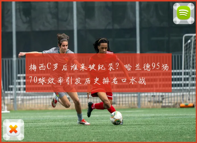 梅西C罗后谁来破纪录?哈兰德95场70球效率引发历史排名口水战