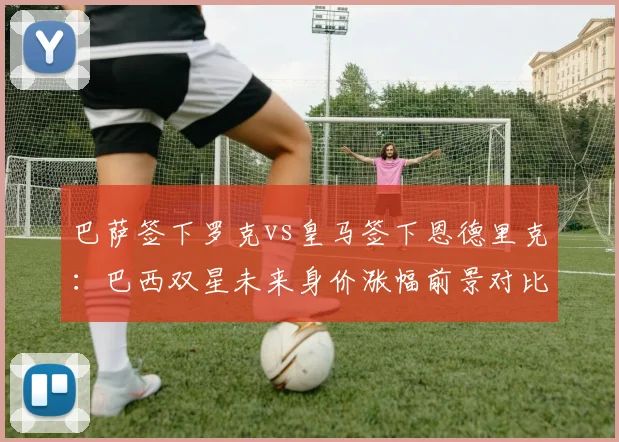 巴萨签下罗克vs皇马签下恩德里克：巴西双星未来身价涨幅前景对比